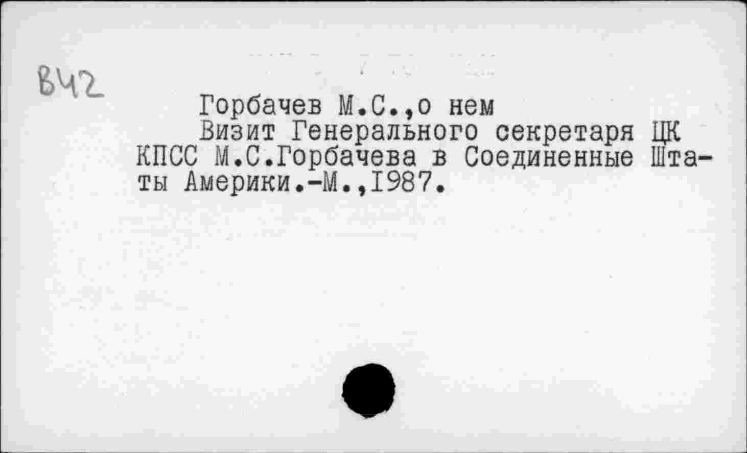 ﻿^ЧТ-
Горбачев М.С.,о нем
Визит Генерального секретаря ЦК КПСС М.С.Горбачева в Соединенные Штаты Америки.-М.,1987.